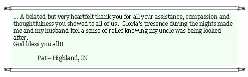 Text Box:  A belated but very heartfelt thank you for all your assistance, compassion and thoughtfulness you showed to all of us.  Glorias presence during the nights made me and my husband feel a sense of relief knowing my uncle was being looked after.       God bless you all!!     	Pat Highland, IN