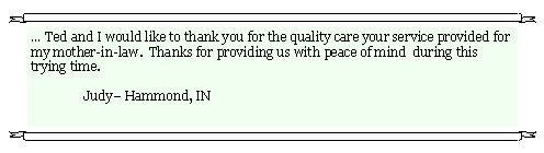 Text Box:  Ted and I would like to thank you for the quality care your service provided for my mother-in-law.  Thanks for providing us with peace of mind  during this trying time.     	Judy Hammond, IN