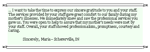 Text Box:  I want to take the time to express our sincere gratitude to you and your staff.  The services provided by your staff gave great comfort to our family during my mothers illnesses. We immediately knew and saw the professional services you gave us. You were open to help to assure that my mothers needs were met by your staff. Overall, your staff showed professionalism, promptness, courtesy and caring.                                                          	Sincerely,  Maria Schererville, IN                    