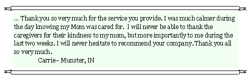 Text Box:  Thank you so very much for the service you provide. I was much calmer during the day knowing my Mom was cared for.  I will never be able to thank the caregivers for their kindness to my mom, but more importantly to me during the last two weeks. I will never hesitate to recommend your company. Thank you all so very much.								              	Carrie Munster, IN