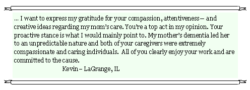 Text Box:  I want to express my gratitude for your compassion, attentiveness and creative ideas regarding my moms care. Youre a top act in my opinion. Your proactive stance is what I would mainly point to. My mothers dementia led her to an unpredictable nature and both of your caregivers were extremely compassionate and caring individuals.  All of you clearly enjoy your work and are committed to the cause.                                                                                                           	               	Kevin LaGrange, IL 